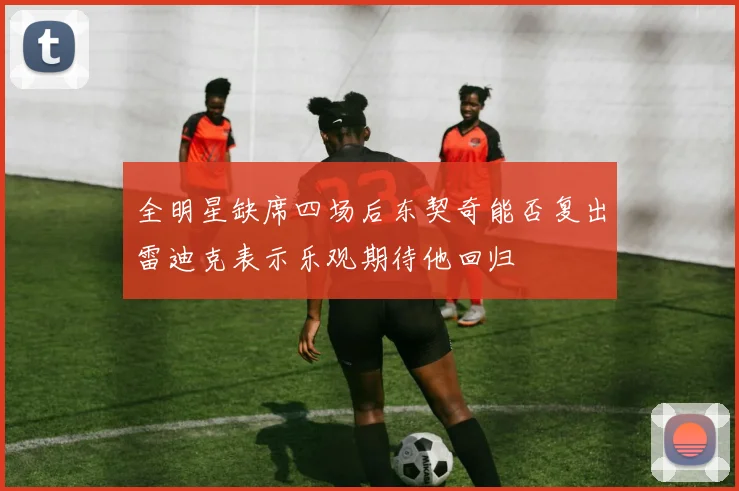 全明星缺席四场后东契奇能否复出雷迪克表示乐观期待他回归