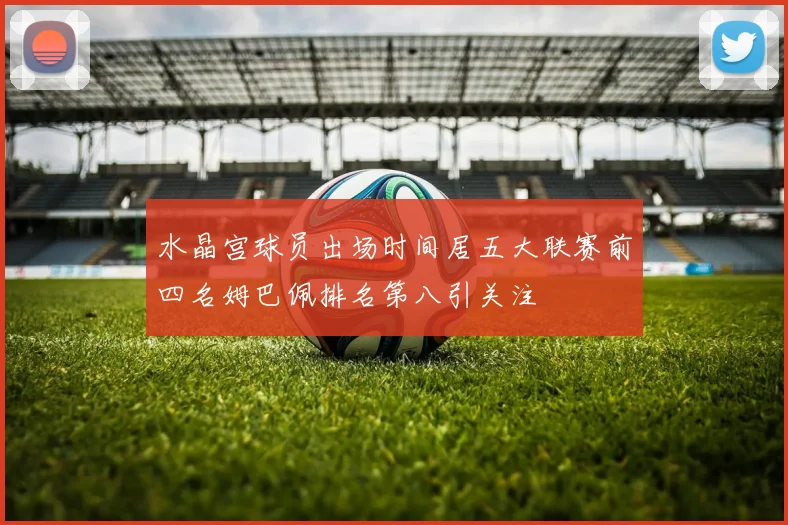 水晶宫球员出场时间居五大联赛前四名姆巴佩排名第八引关注