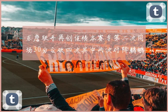 东詹联手再创佳绩本赛季第二次同场30分合砍四次其中两次对阵鹈鹕