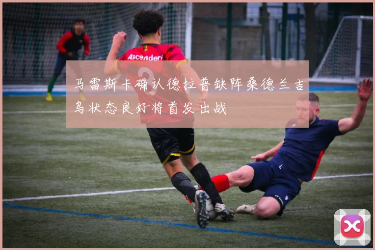 马雷斯卡确认德拉普缺阵桑德兰吉乌状态良好将首发出战