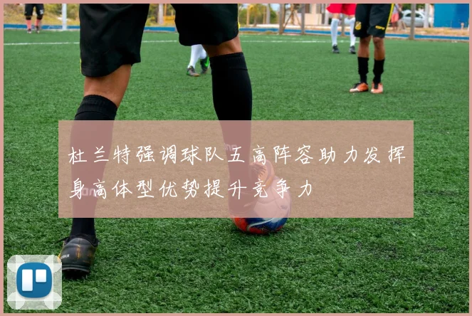 杜兰特强调球队五高阵容助力发挥身高体型优势提升竞争力