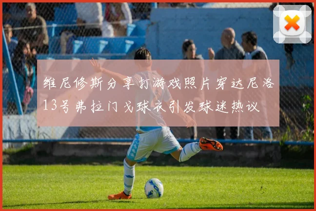 维尼修斯分享打游戏照片穿达尼洛13号弗拉门戈球衣引发球迷热议