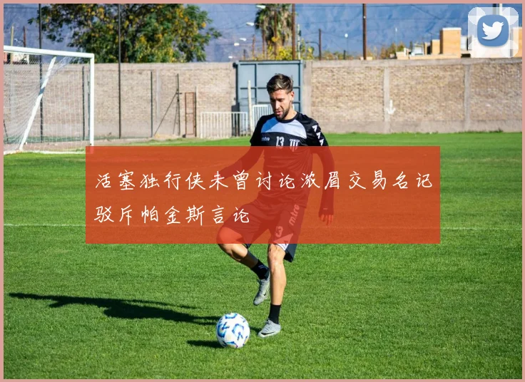 活塞独行侠未曾讨论浓眉交易名记驳斥帕金斯言论