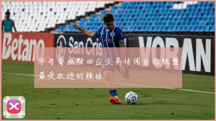 字母哥幽默回应交易传闻自称联盟最受欢迎的辣妹