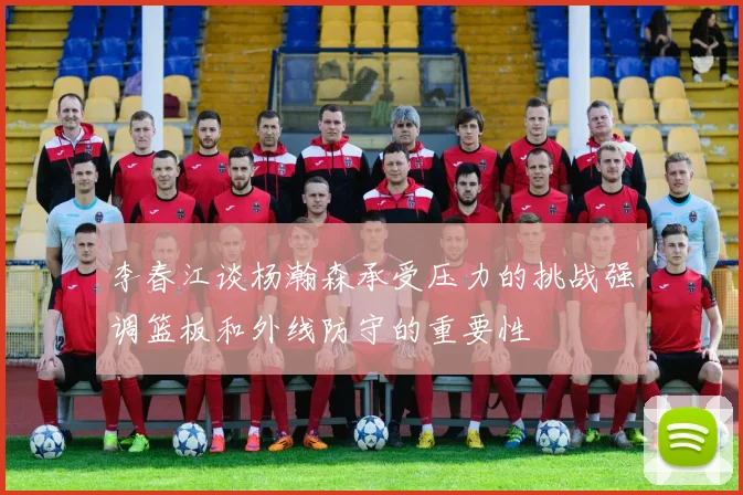 李春江谈杨瀚森承受压力的挑战强调篮板和外线防守的重要性