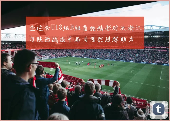 全运会U18组B组首轮精彩对决浙江与陕西战成平局马浩然进球助力
