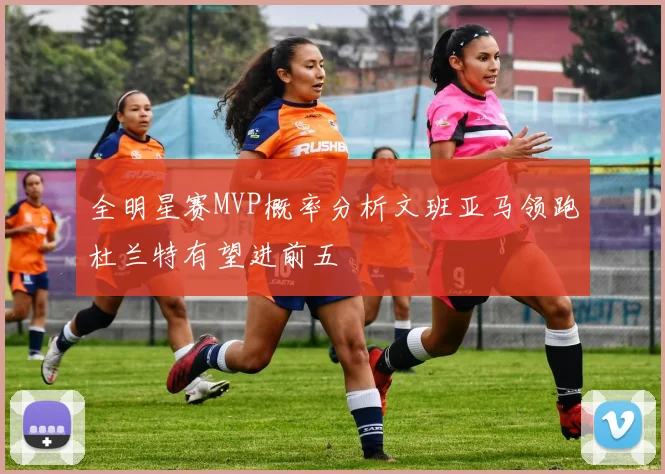全明星赛MVP概率分析文班亚马领跑杜兰特有望进前五