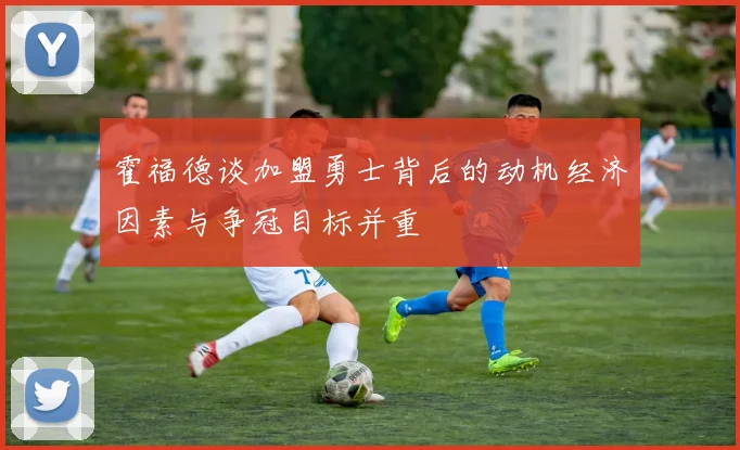 霍福德谈加盟勇士背后的动机经济因素与争冠目标并重
