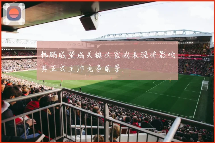韩鹏威望成关键收官战表现将影响其正式主帅竞争前景