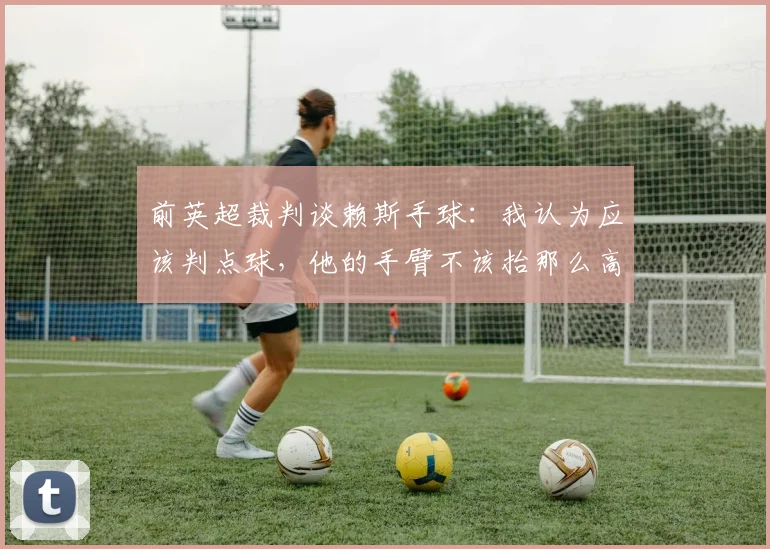 前英超裁判谈赖斯手球：我认为应该判点球，他的手臂不该抬那么高