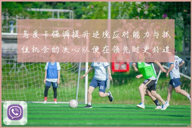 乌度卡强调提升逆境应对能力与抓住机会的决心以便在领先时更好追击对手
