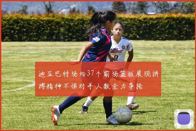 迪亚巴特场均37个前场篮板展现拼搏精神不惧对手人数全力争抢