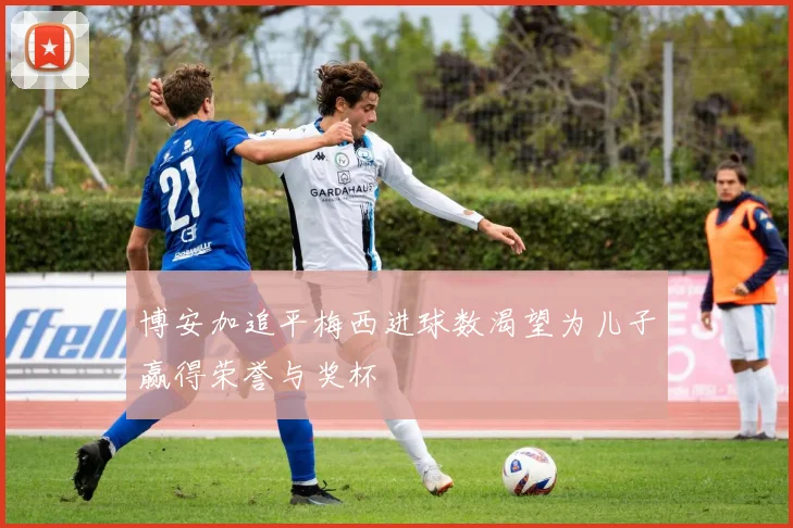 博安加追平梅西进球数渴望为儿子赢得荣誉与奖杯