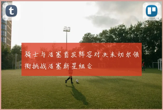 骑士与活塞首发阵容对决米切尔领衔挑战活塞新星组合