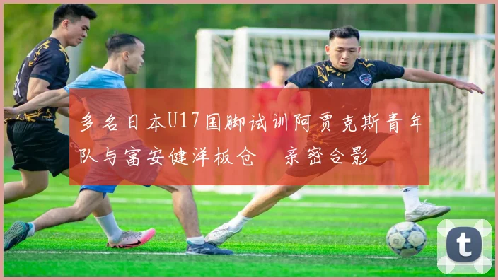 多名日本U17国脚试训阿贾克斯青年队与富安健洋板仓滉亲密合影