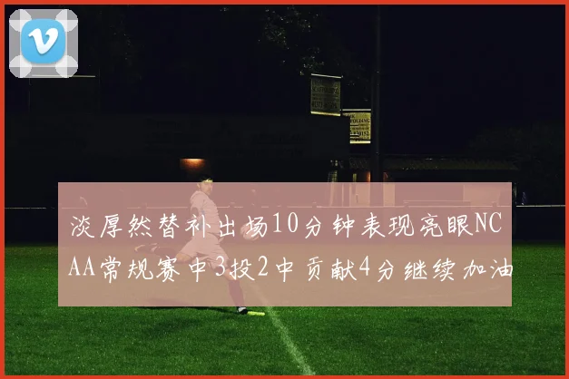 淡厚然替补出场10分钟表现亮眼NCAA常规赛中3投2中贡献4分继续加油