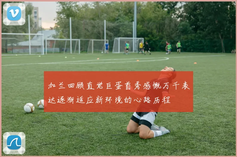 加兰回顾直觉巨蛋首秀感慨万千表达逐渐适应新环境的心路历程